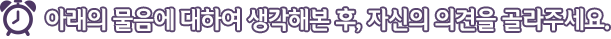 아래의 물음에 대하여 생각해본 후, 자신의 의견을 골라주세요.