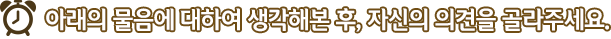 아래의 물음에 대하여 생각해본 후, 자신의 의견을 골라주세요.
