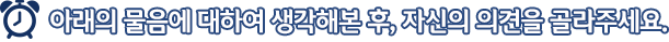 아래의 물음에 대하여 생각해본 후, 자신의 의견을 골라주세요.